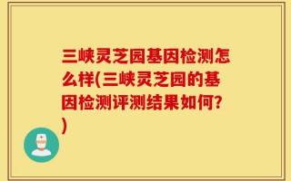 三峡灵芝园基因检测怎么样(三峡灵芝园的基因检测评测结果如何？)