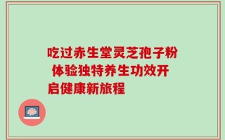 吃过赤生堂灵芝孢子粉 体验独特养生功效开启健康新旅程