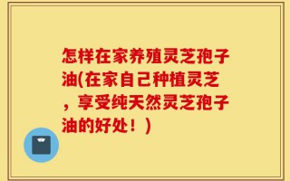 怎样在家养殖灵芝孢子油(在家自己种植灵芝，享受纯天然灵芝孢子油的好处！)