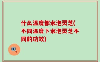 什么温度都水泡灵芝(不同温度下水泡灵芝不同的功效)