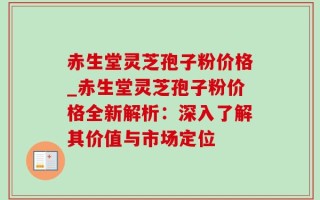 赤生堂灵芝孢子粉价格_赤生堂灵芝孢子粉价格全新解析：深入了解其价值与市场定位