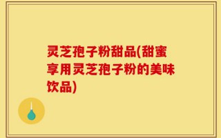 灵芝孢子粉甜品(甜蜜享用灵芝孢子粉的美味饮品)