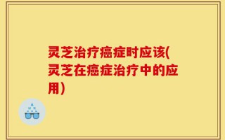 灵芝治疗癌症时应该(灵芝在癌症治疗中的应用)