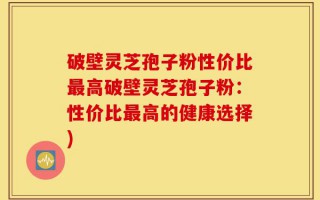 破壁灵芝孢子粉性价比最高破壁灵芝孢子粉：性价比最高的健康选择)