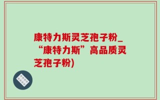康特力斯灵芝孢子粉_“康特力斯”高品质灵芝孢子粉)