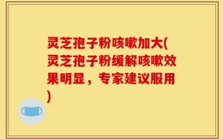 灵芝孢子粉咳嗽加大(灵芝孢子粉缓解咳嗽效果明显，专家建议服用)