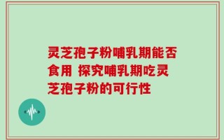 灵芝孢子粉哺乳期能否食用 探究哺乳期吃灵芝孢子粉的可行性