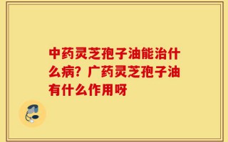 中药灵芝孢子油能治什么病？广药灵芝孢子油有什么作用呀