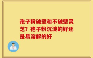 孢子粉破壁和不破壁灵芝？孢子粉沉淀的好还是易溶解的好