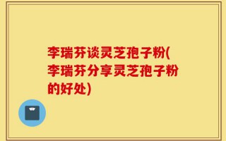 李瑞芬谈灵芝孢子粉(李瑞芬分享灵芝孢子粉的好处)
