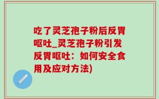 吃了灵芝孢子粉后反胃呕吐_灵芝孢子粉引发反胃呕吐：如何安全食用及应对方法)