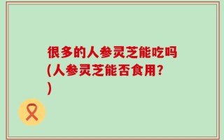 很多的人参灵芝能吃吗(人参灵芝能否食用？)