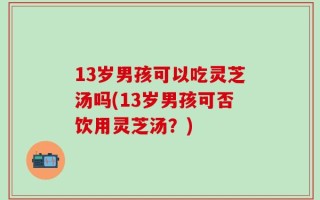 13岁男孩可以吃灵芝汤吗(13岁男孩可否饮用灵芝汤？)