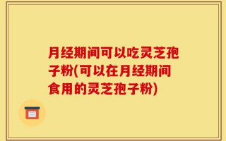 月经期间可以吃灵芝孢子粉(可以在月经期间食用的灵芝孢子粉)