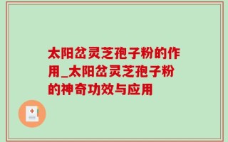 太阳岔灵芝孢子粉的作用_太阳岔灵芝孢子粉的神奇功效与应用