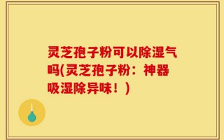 灵芝孢子粉可以除湿气吗(灵芝孢子粉：神器吸湿除异味！)