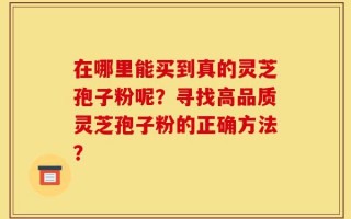 在哪里能买到真的灵芝孢子粉呢？寻找高品质灵芝孢子粉的正确方法？