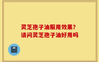 灵芝孢子油服用效果？请问灵芝孢子油好用吗