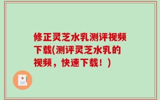 修正灵芝水乳测评视频下载(测评灵芝水乳的视频，快速下载！)