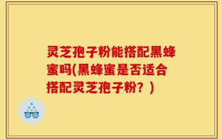 灵芝孢子粉能搭配黑蜂蜜吗(黑蜂蜜是否适合搭配灵芝孢子粉？)