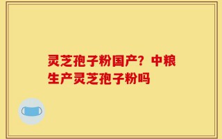 灵芝孢子粉国产？中粮生产灵芝孢子粉吗