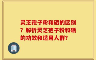 灵芝孢子粉和硒的区别？解析灵芝孢子粉和硒的功效和适用人群？