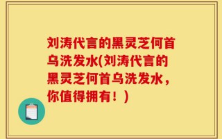 刘涛代言的黑灵芝何首乌洗发水(刘涛代言的黑灵芝何首乌洗发水，你值得拥有！)