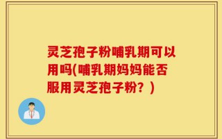 灵芝孢子粉哺乳期可以用吗(哺乳期妈妈能否服用灵芝孢子粉？)