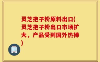 灵芝孢子粉原料出口(灵芝孢子粉出口市场扩大，产品受到国外热捧)