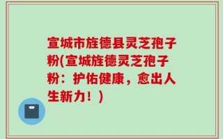 宣城市旌德县灵芝孢子粉(宣城旌德灵芝孢子粉：护佑健康，愈出人生新力！)
