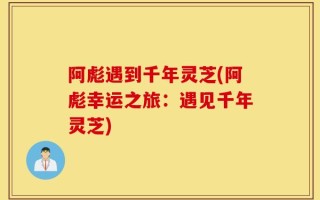 阿彪遇到千年灵芝(阿彪幸运之旅：遇见千年灵芝)