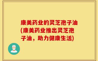 康美药业的灵芝孢子油(康美药业推出灵芝孢子油，助力健康生活)