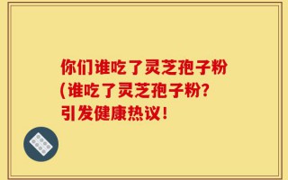 你们谁吃了灵芝孢子粉(谁吃了灵芝孢子粉？引发健康热议！