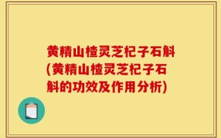 黄精山楂灵芝杞子石斛(黄精山楂灵芝杞子石斛的功效及作用分析)