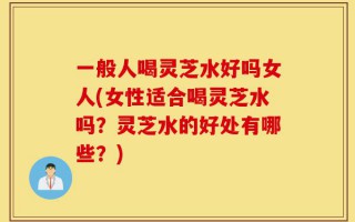 一般人喝灵芝水好吗女人(女性适合喝灵芝水吗？灵芝水的好处有哪些？)