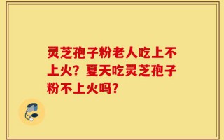 灵芝孢子粉老人吃上不上火？夏天吃灵芝孢子粉不上火吗？