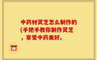 中药材灵芝怎么制作的(手把手教你制作灵芝，享受中药美好。