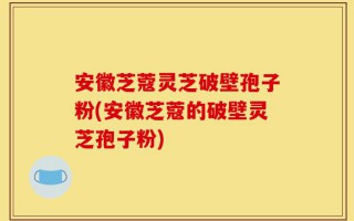 安徽芝蔻灵芝破壁孢子粉(安徽芝蔻的破壁灵芝孢子粉)