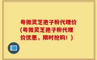 粤微灵芝孢子粉代理价(粤微灵芝孢子粉代理价优惠，限时抢购！)