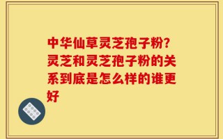 中华仙草灵芝孢子粉？灵芝和灵芝孢子粉的关系到底是怎么样的谁更好