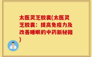 太医灵芝胶囊(太医灵芝胶囊：提高免疫力及改善睡眠的中药新秘籍)