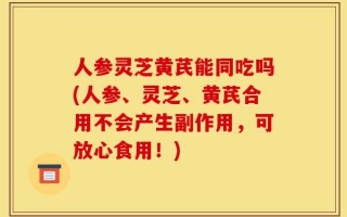 人参灵芝黄芪能同吃吗(人参、灵芝、黄芪合用不会产生副作用，可放心食用！)