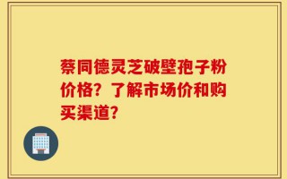 蔡同德灵芝破壁孢子粉价格？了解市场价和购买渠道？