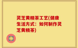 灵芝黄精茶工艺(健康生活方式：如何制作灵芝黄精茶)