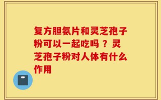 复方胆氨片和灵芝孢子粉可以一起吃吗 ？灵芝孢子粉对人体有什么作用