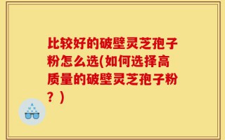 比较好的破壁灵芝孢子粉怎么选(如何选择高质量的破壁灵芝孢子粉？)