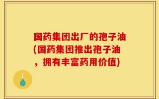 国药集团出厂的孢子油(国药集团推出孢子油，拥有丰富药用价值)
