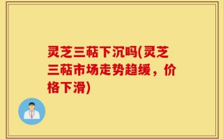 灵芝三萜下沉吗(灵芝三萜市场走势趋缓，价格下滑)