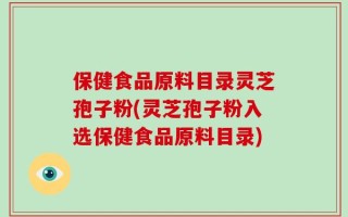 保健食品原料目录灵芝孢子粉(灵芝孢子粉入选保健食品原料目录)