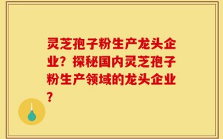 灵芝孢子粉生产龙头企业？探秘国内灵芝孢子粉生产领域的龙头企业？